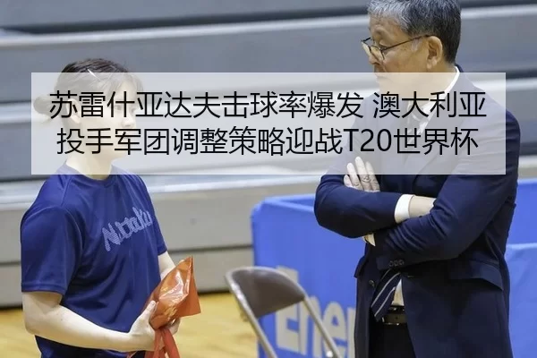 苏雷什亚达夫击球率爆发 澳大利亚投手军团调整策略迎战T20世界杯